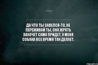 Да что ты завелся-то, не переживай ты, она жрать захочет сама придет, у меня собака все время так делает.