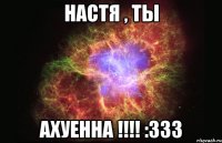 Настя , ты АХУЕННА !!!! :333