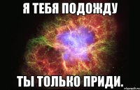 я тебя подожду ты только приди.