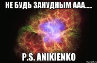 НЕ БУДЬ ЗАНУДНЫМ ААА..... P.S. ANIKIENKO