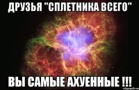 Друзья "сплетника всего" Вы самые ахуенные !!!