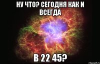 Ну что? Сегодня как и всегда в 22 45?