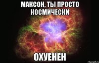 Максон, ты просто космически Охуенен