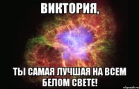 Виктория, ТЫ САМАЯ ЛУЧШАЯ НА ВСЕМ БЕЛОМ СВЕТЕ!