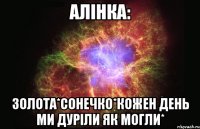 Алiнка: зoлота*сонечко*кожен день ми дурiли як могли*