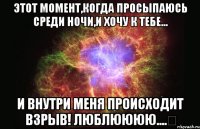 Этот момент,когда просыпаюсь среди ночи,и хочу к тебе... И внутри меня происходит взрыв! Люблюююю....♡