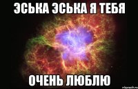 ЭСЬКА ЭСЬКА Я ТЕБЯ ОЧЕНЬ ЛЮБЛЮ