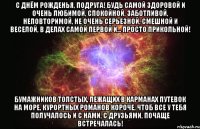 С Днём рожденья, подруга! Будь самой здоровой и очень любимой, Спокойной, заботливой, неповторимой, Не очень серьезной, смешной и веселой, В делах самой первой и... просто прикольной! Бумажников толстых, лежащих в карманах Путевок на море, курортных романов Короче, чтоб все у тебя получалось И с нами, с друзьями, почаще встречалась!