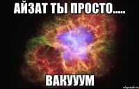 айзат ты просто..... вакууум