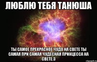 Люблю тебя Танюша Ты самое прекрасное чудо на свете ты самая при самая чудесная принцесса на свете:3