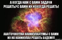 А когда нам с вами задачи решать?С вами их некогда решать! Ааа!Точно!!!НА КАНИКУЛАХ!!!Мы с вами их на КАНИКУЛАХ решать будем!!!