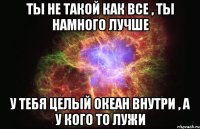 Ты не такой как все , ты намного лучше У тебя целый океан внутри , а у кого то лужи