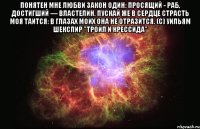 Понятен мне любви закон один: Просящий - раб, достигший — властелин. Пускай же в сердце страсть моя таится: В глазах моих она не отразится. (с) Уильям Шекспир "Троил и Крессида" 