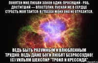 Понятен мне любви закон один: Просящий - раб, достигший — властелин. Пускай же в сердце страсть моя таится: В глазах моих она не отразится. Ведь быть разумным и влюбленным трудно; Ведь даже боги любят безрассудно! (c) Уильям Шекспир "Троил и Крессида"