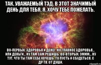 Так, уважаемый Тэд. В этот значимый день для тебя, я, хочу тебе пожелать. Во-первых: здоровья и денег, но главное здоровья... или деньги... Ну там сам решишь. Во-вторых: эммм... ну тут, что ты там себе хочешь, то пусть и сбудеться. С ДР тя. от души.