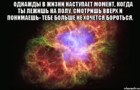 ♔ Однажды в жизни наступает момент, когда ты лежишь на полу, смотришь вверх и понимаешь- тебе больше не хочется бороться. 