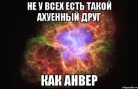 не у всех есть такой ахуенный друг как анвер