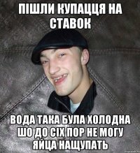 Пішли купацця на ставок вода така була холодна шо до сіх пор не могу яйца нащупать