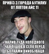 привіз з города бутилку от ліптон айс ті налив туда холодного чая пішов в село перед тьолками вийобуваця