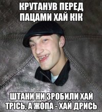 Крутанув перед пацами хай кік штани ни зробили хай трісь, а жопа - хай дрись