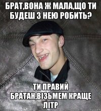 Брат,вона ж мала,що ти будеш з нею робить? Ти правий братан,візьмем краще літр