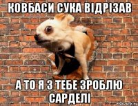 Ковбаси сука відрізав А то я з тебе зроблю сарделі