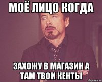 моё лицо когда захожу в магазин а там твои кенты