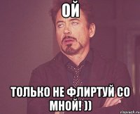 ой только не флиртуй со мной! ))