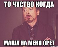 то чуство когда Маша на меня орет