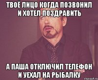 Твоё лицо когда позвонил и хотел поздравить а Паша отключил телефон и уехал на рыбалку
