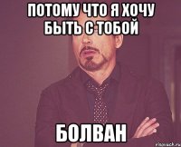 потому что я хочу быть с тобой болван