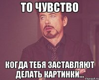 То чувство Когда тебя заставляют делать картинки...