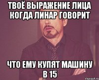 твоё выражение лица когда линар говорит что ему купят машину в 15