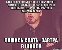 Как спел? Сколько двоек получил уже? Домашнее задание задали? Девочки новенькие есть? Цветы учителю понравились ? Ложись спать , завтра в школу