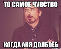 то самое чувство когда Аня долбоеб