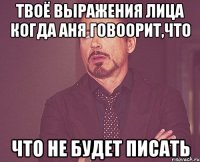твоё выражения лица когда аня говоорит,что что не будет писать
