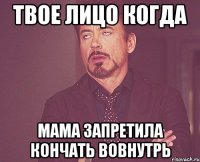 твое лицо когда мама запретила кончать вовнутрь