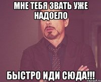 мне тебя звать уже надоело быстро иди сюда!!!