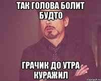 так голова болит будто грачик до утра куражил