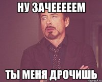 Ну зачееееем ты меня дрочишь