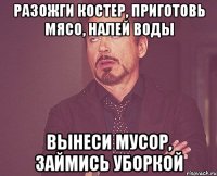 разожги костер, приготовь мясо, налей воды вынеси мусор, займись уборкой