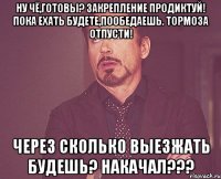 Ну чё,готовы? Закрепление продиктуй! Пока ехать будете,пообедаешь. Тормоза отпусти! Через сколько выезжать будешь? Накачал???