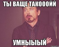 ты ваще такооойй умныыый