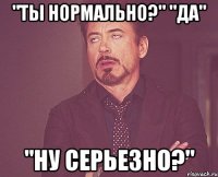 "Ты нормально?" "Да" "Ну серьезно?"