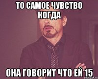 То самое чувство когда Она говорит что ей 15