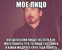МОЕ ЛИЦО КОГДА КСЕНИЯ ПИШЕТ КСТАТИ Я НЕ МОГУ ПОНЯТЬ ЧТО-ТО ПИШЕТ КСЕНИЯ И Я И МОЯ МОДРУГА ХОЧУ ТЕБЯ ПОНЯТЬ