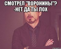 Смотрел "Воронины"? -нет ДА ТЫ ЛОХ 