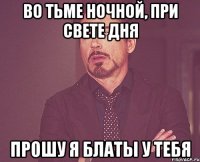 Во тьме ночной, при свете дня Прошу я блаты у тебя