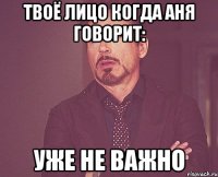 твоё лицо когда аня говорит: уже не важно