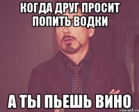 Когда друг просит попить водки А ты пьешь ВИНО